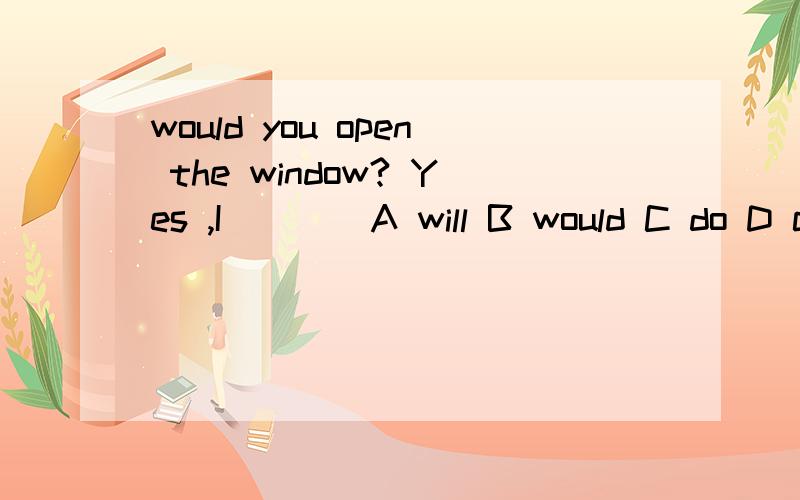 would you open the window? Yes ,I ___ A will B would C do D can