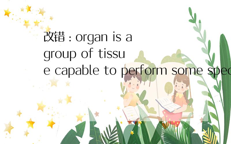 改错：organ is a group of tissue capable to perform some special function,as for example,the heart,the liver,or the lung.