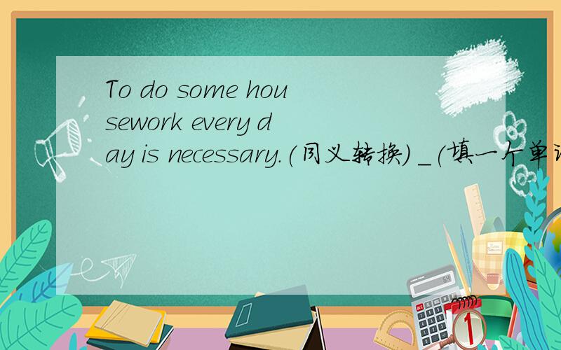 To do some housework every day is necessary.(同义转换) _(填一个单词)to do some housework every day.