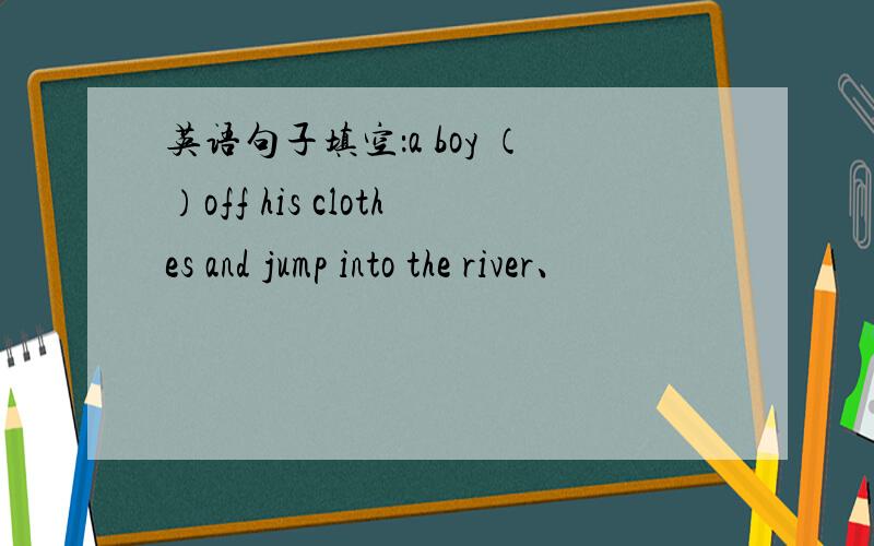 英语句子填空：a boy （）off his clothes and jump into the river、