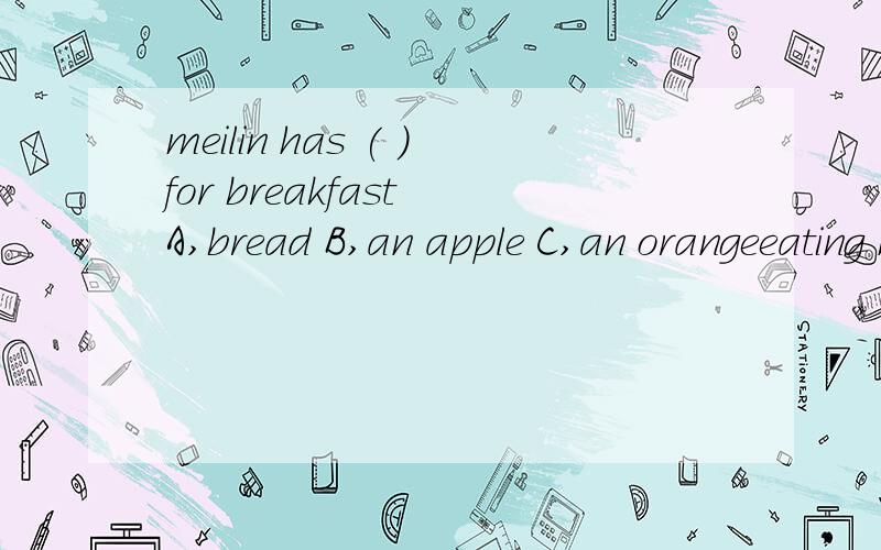 meilin has ( )for breakfast A,bread B,an apple C,an orangeeating healthy food is very important.breakfast is very importhat,too .so meillin eats an egg and some bread for breakfast.she never forgets a glass of orange jujic so she is very healthy.she