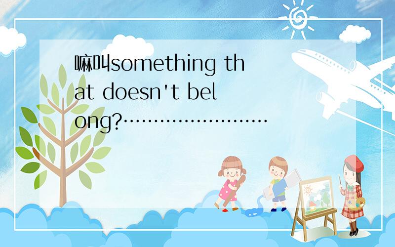 嘛叫something that doesn't belong?……………………