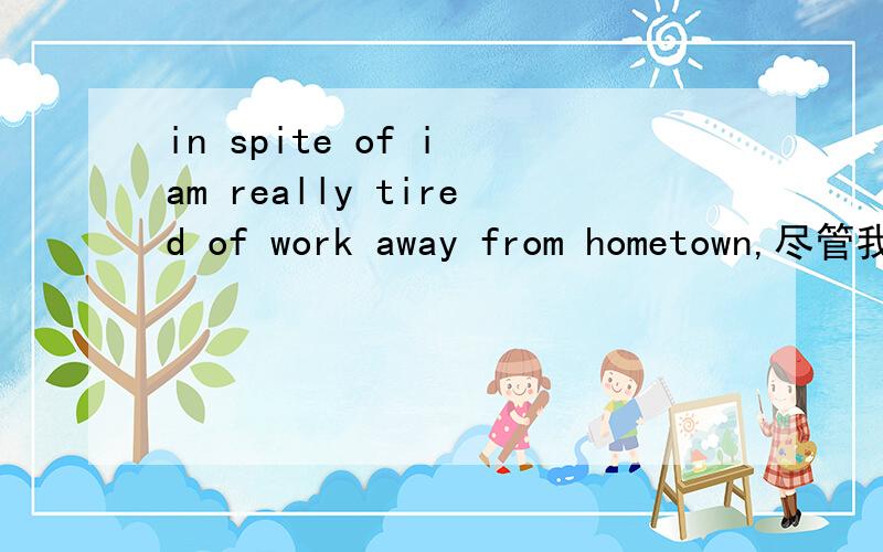 in spite of i am really tired of work away from hometown,尽管我真的厌倦了在外打工,i need a job,in spite of i am really tired of work away from hometown,姐姐哥哥帮我检查对不对啊
