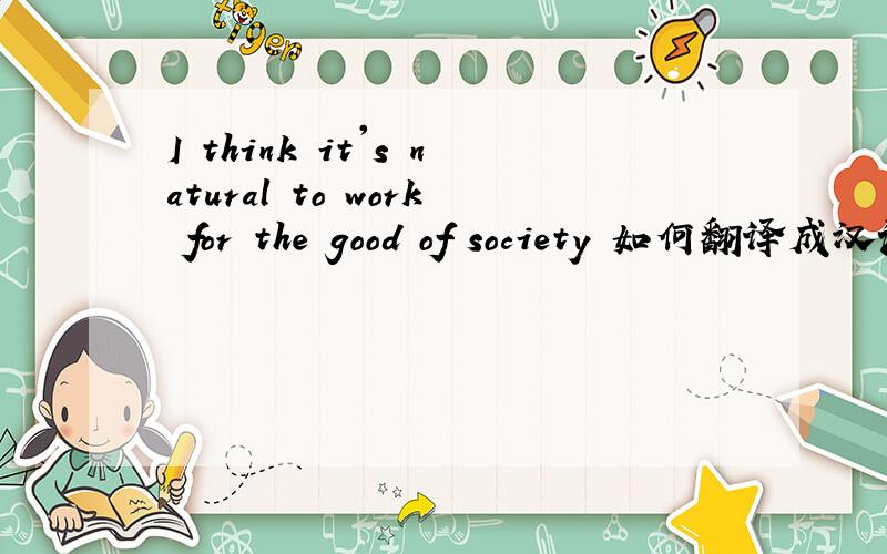 I think it's natural to work for the good of society 如何翻译成汉语谢谢!