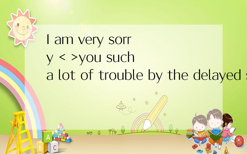 I am very sorry < >you such a lot of trouble by the delayed shipmentI am very  sorry <   >you such a lot of trouble by the delayed shipmentA;coused B;to have caused C;causing D;to be caused