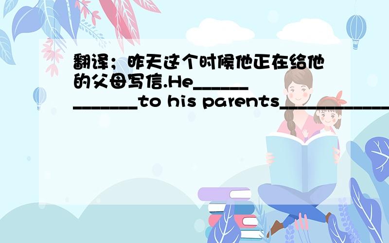 翻译；昨天这个时候他正在给他的父母写信.He_____________to his parents_______________.