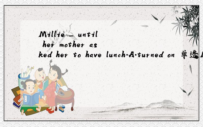 Millie _ until her mother asked her to have lunch.A.turned on 单选Millie _ until her mother asked her to have lunch.A.turned on the TV B.came out of her bedroom C.put away computer games D read a magazine