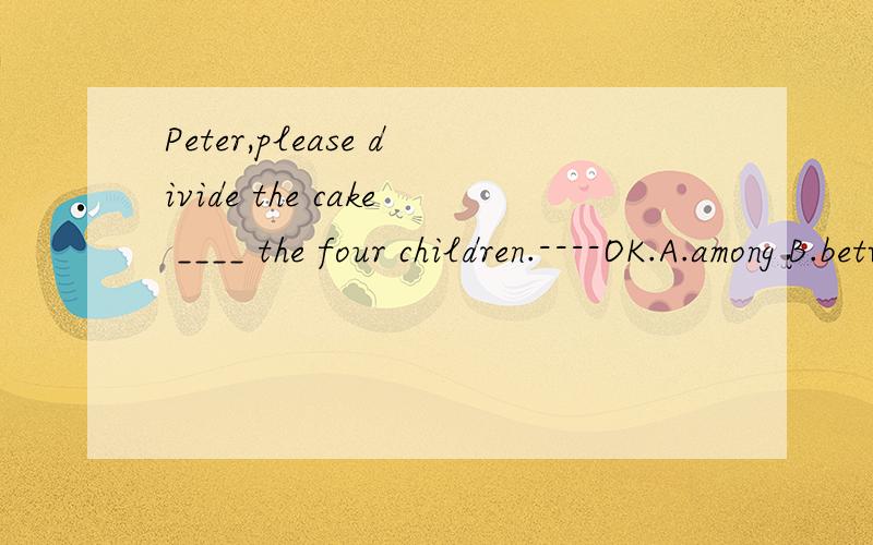 Peter,please divide the cake ____ the four children.----OK.A.among B.betweer C.off D.with为什么?
