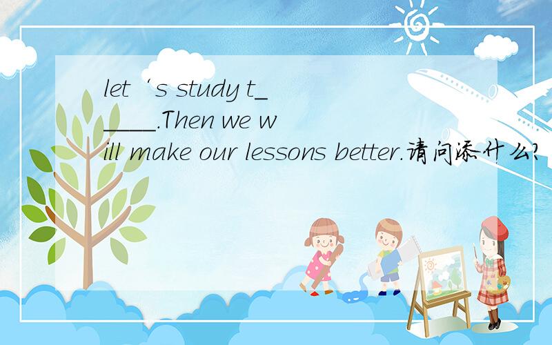 let‘s study t_____.Then we will make our lessons better.请问添什么?