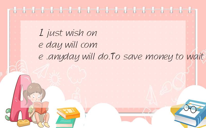 I just wish one day will come .anyday will do.To save money to wait you spend . 什么意思