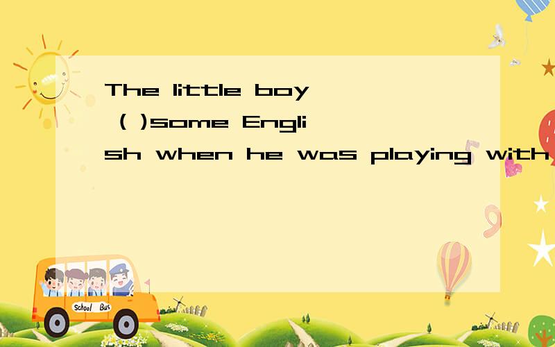 The little boy ( )some English when he was playing with a kid from the US.要选哪个?A.put up B.picked up C.made up.
