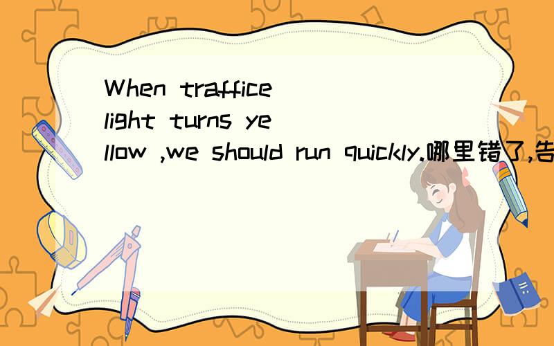 When traffice light turns yellow ,we should run quickly.哪里错了,告诉我对的句子.