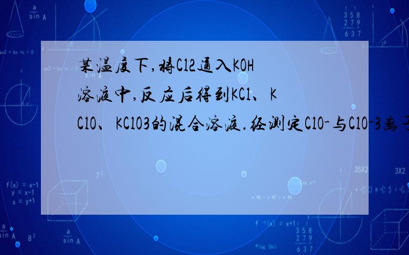 某温度下,将Cl2通入KOH溶液中,反应后得到KCl、KClO、KClO3的混合溶液.经测定ClO-与ClO-3离子的物质的量某温度下，将Cl2通入KOH溶液中，反应后得到KCl、KClO、KClO3的混合溶液。经测定ClO-与ClO-3离子