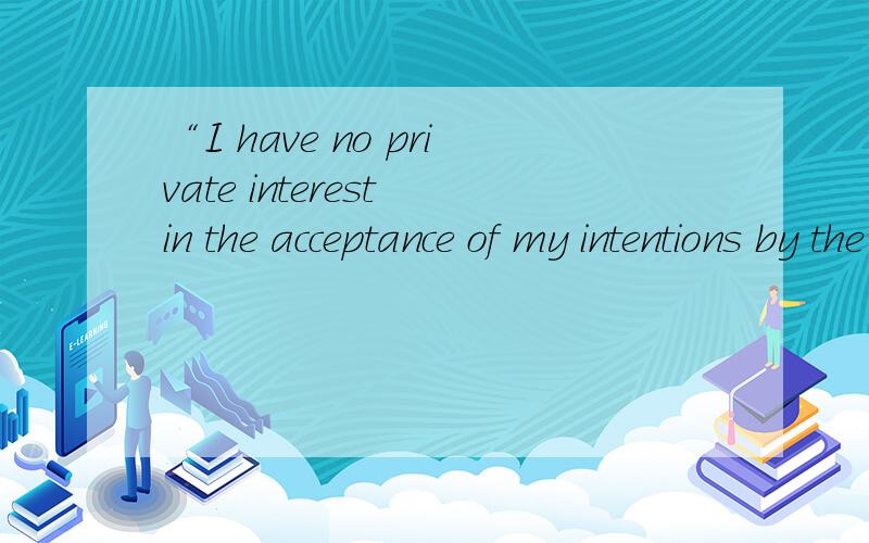 “I have no private interest in the acceptance of my intentions by the world” 用中文怎么翻译