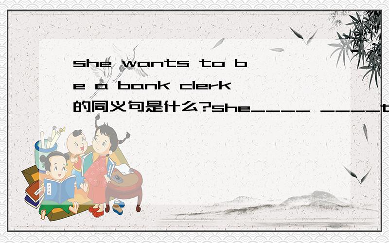 she wants to be a bank clerk的同义句是什么?she____ ____to be a bank clerk