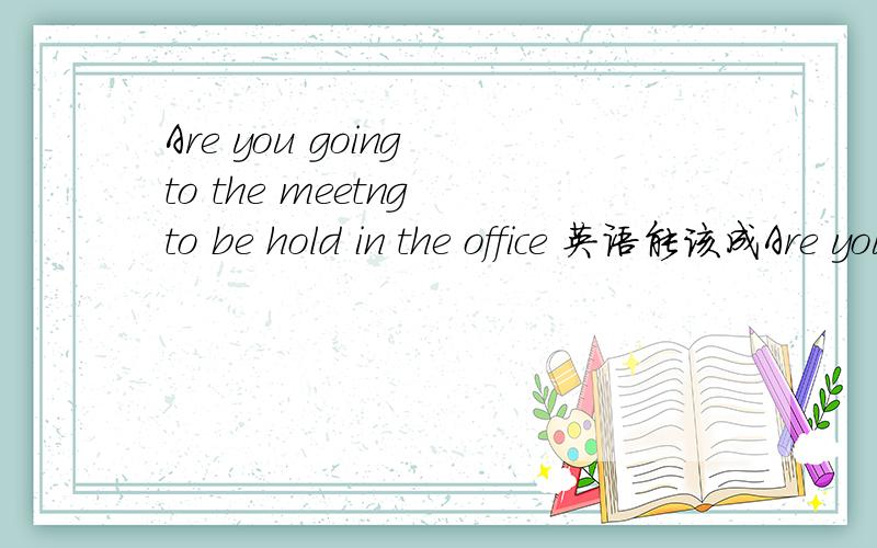 Are you going to the meetng to be hold in the office 英语能该成Are you going to the meetng hold in the office吗
