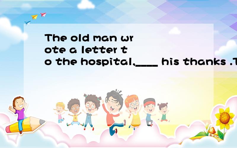 The old man wrote a letter to the hospital,____ his thanks .The old man wrote a letter to the hospital,____ his thanks to the doctors who had cured his illness.a.expressed b.expressing c.to express为什么选B?A.C错哪?