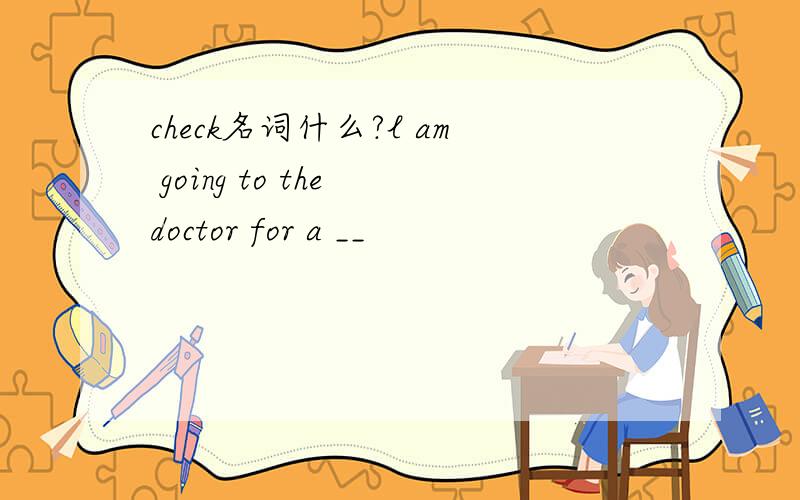 check名词什么?l am going to the doctor for a __