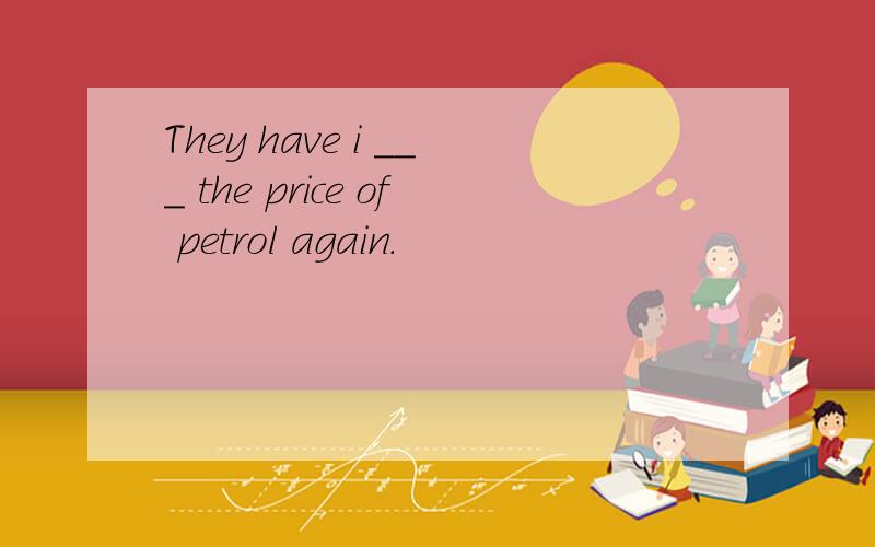 They have i ___ the price of petrol again.