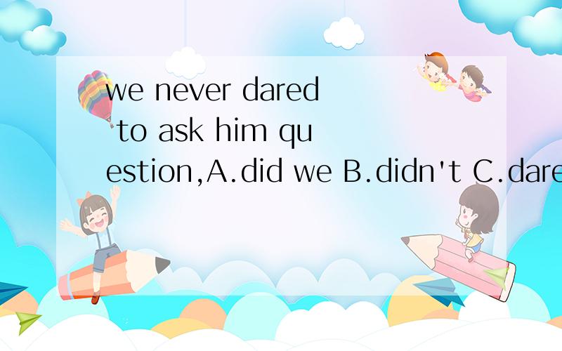 we never dared to ask him question,A.did we B.didn't C.dared we D.daren't we