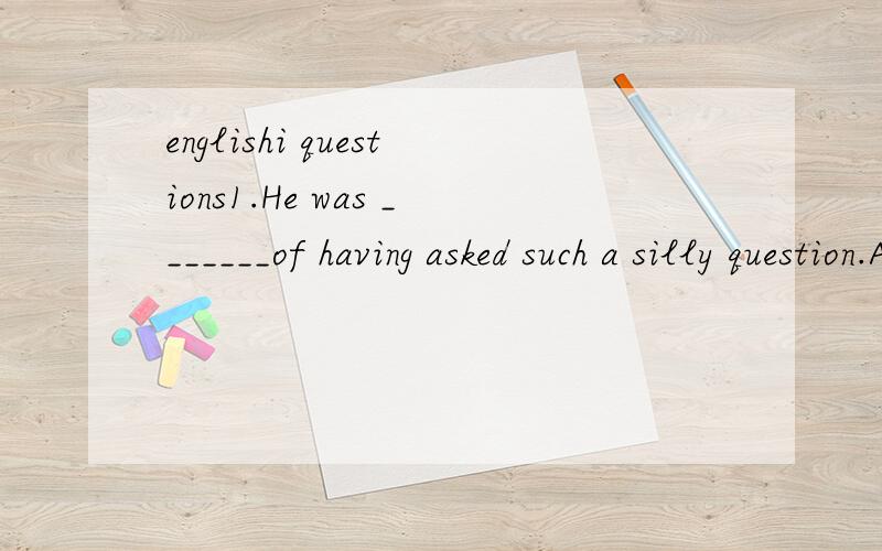 englishi questions1.He was _______of having asked such a silly question.A.sorry B.guilty C.ashamed D.miserable 2.If the fire alarm is sounded,all residents are requested to _____ in the courtyard.A.assemble B.converge C.crowd D.accumulate3.In your fi