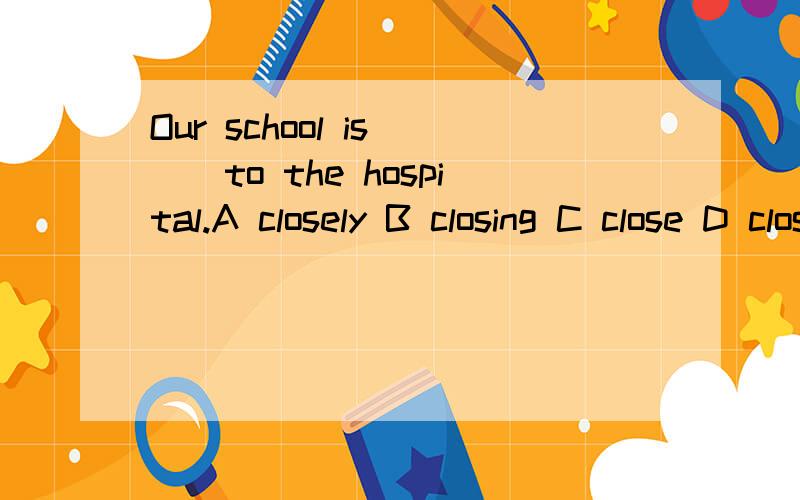 Our school is ()to the hospital.A closely B closing C close D closedOur school is ()to the hospital.A closely B closing C close D closed