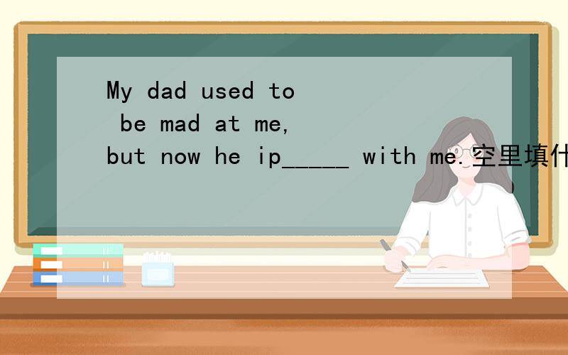 My dad used to be mad at me,but now he ip_____ with me.空里填什么啊?