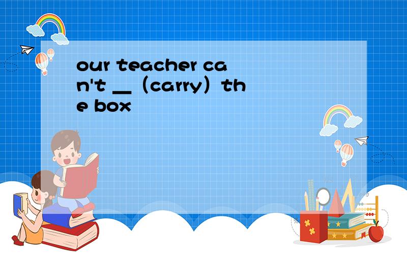 our teacher can't ＿（carry）the box