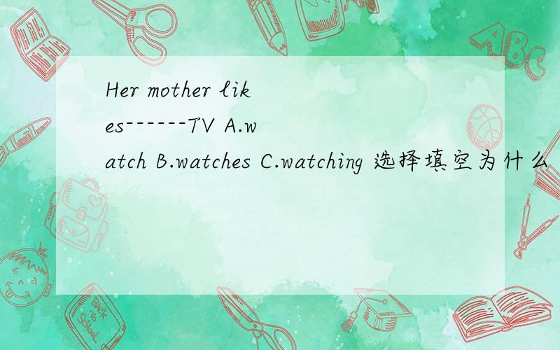 Her mother likes------TV A.watch B.watches C.watching 选择填空为什么