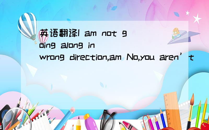 英语翻译I am not going along in wrong direction,am No,you aren’t