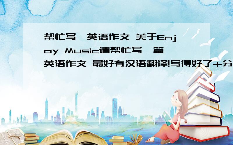 帮忙写一英语作文 关于Enjoy Music请帮忙写一篇英语作文 最好有汉语翻译!写得好了+分哦恩 高中以上水平