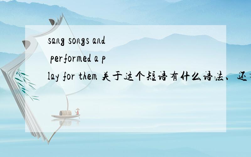 sang songs and performed a play for them 关于这个短语有什么语法、还有翻译下、、