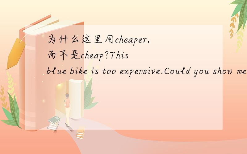 为什么这里用cheaper,而不是cheap?This blue bike is too expensive.Could you show me a ___one?A.cheap B.cheaper C.cheapest答案是选B.但根据我的理解是A.因为与expensive 相对的是 cheap,而cheaper 是相对cheap而言的.
