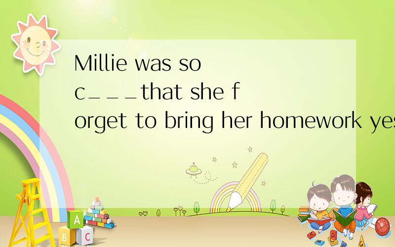 Millie was so c___that she forget to bring her homework yesterdayThe mother often d___ his little son every morning .I was born at the end of last c___