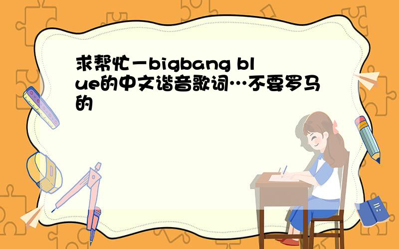 求帮忙－bigbang blue的中文谐音歌词…不要罗马的