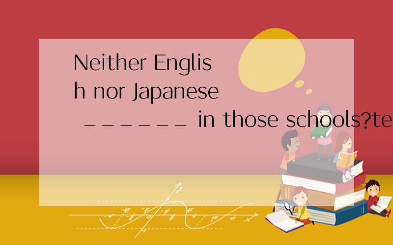 Neither English nor Japanese ______ in those schools?teaches teach is taught are taught