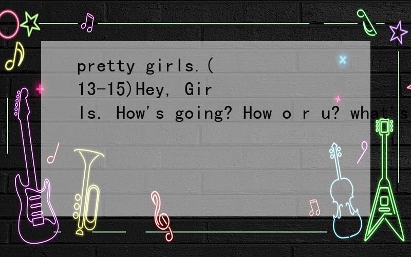 pretty girls.(13-15)Hey, Girls. How's going? How o r u? what's ur name? will u be my friend? will u chat with me?My name is john.ye.I am 15.I am boy. I am looking for girls.I am not looking for  translate. Ok,man.