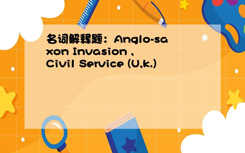 名词解释题：Anglo-saxon Invasion ,Civil Service (U,k.)