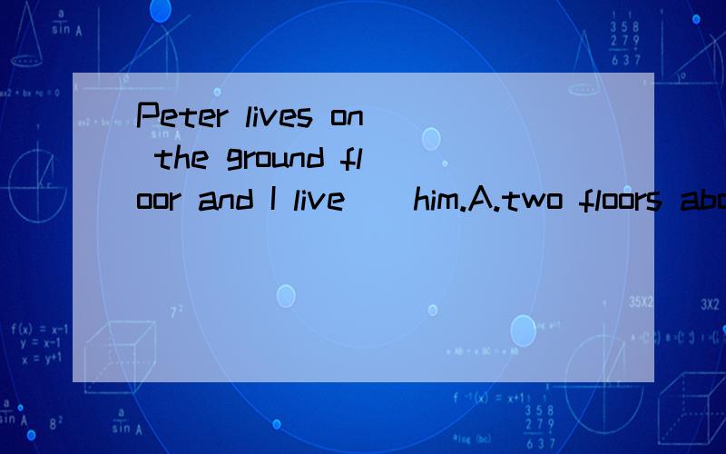 Peter lives on the ground floor and I live _ him.A.two floors above B.tow floors belowC.on two floors above D.on tow floors below What _ would you like?Another packer of chips.A.other B.another C.the other things D.else