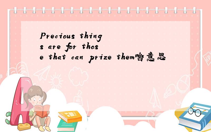 Precious things are for those that can prize them啥意思