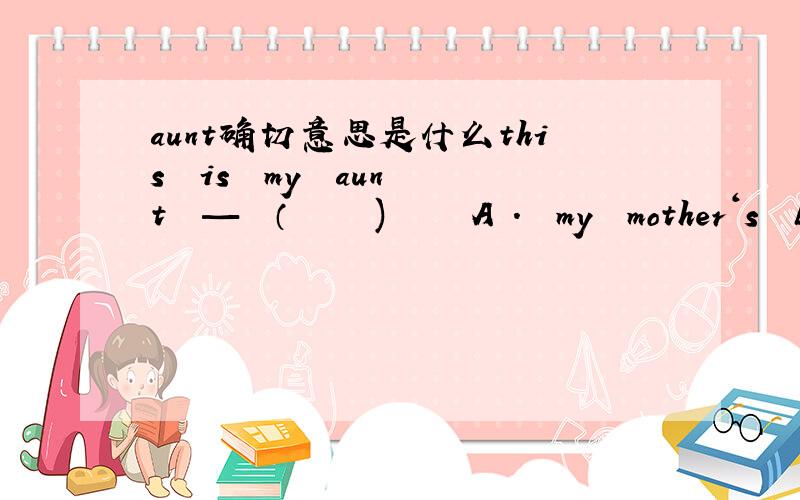 aunt确切意思是什么this  is  my  aunt  —  （     )     A .  my  mother‘s  biother      B.   my  mother's  sister  C.   my  sister's   mother  D.   my  mother    为什么