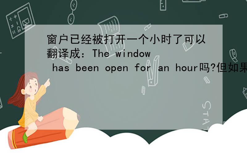 窗户已经被打开一个小时了可以翻译成：The window has been open for an hour吗?但如果这样翻,不是没体现出被动语态吗?如果翻成：The window has been opened for an hour应该也不对吧,open是非延,应该不能与fo