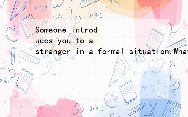Someone introduces you to a stranger in a formal situation.What do you say?根据这段话写出说的话用英文回答说的话.
