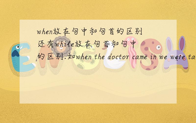 when放在句中和句首的区别还有while放在句首和句中的区别.如when the doctor came in we were talking和the doctor came in when we were talking有什么区别？