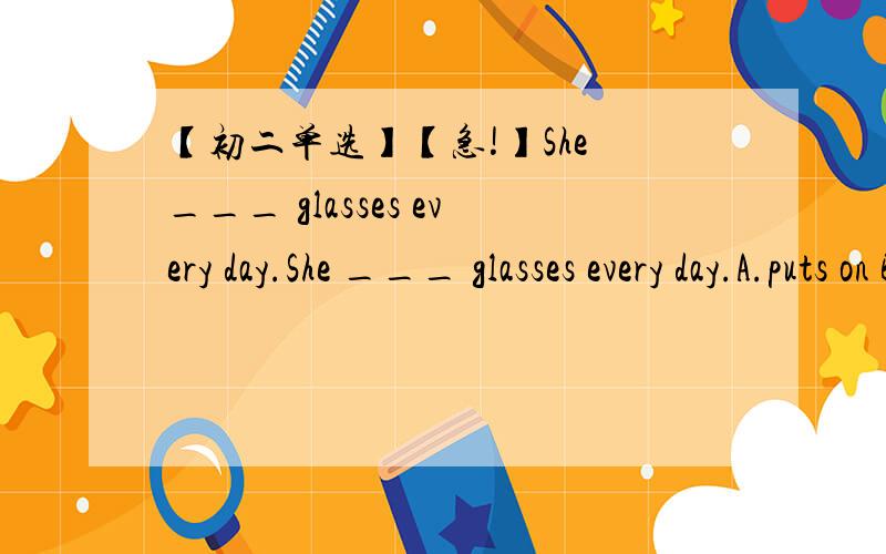 【初二单选】【急!】She ___ glasses every day.She ___ glasses every day.A.puts on B .wear C.wears D.is wearing