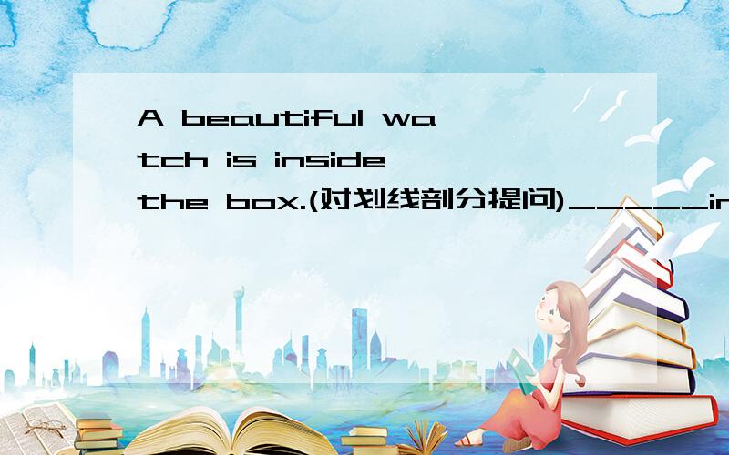 A beautiful watch is inside the box.(对划线剖分提问)_____inside the box.