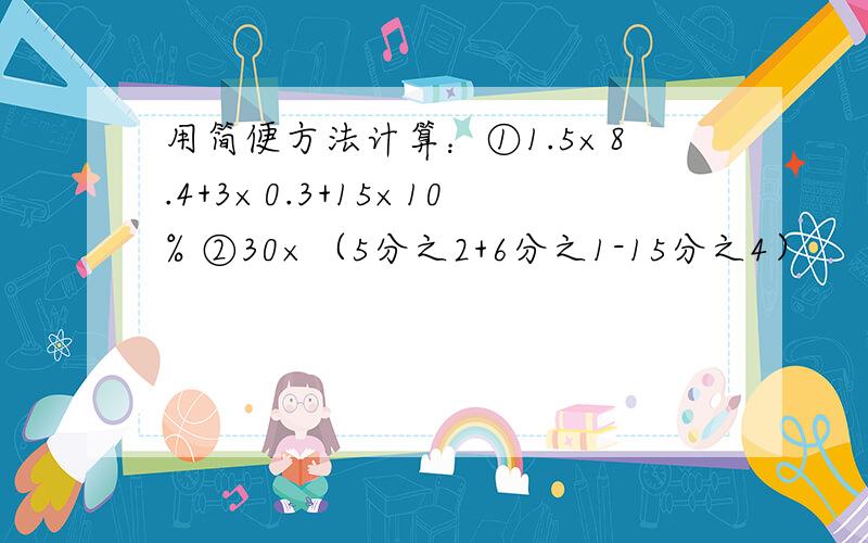 用简便方法计算：①1.5×8.4+3×0.3+15×10% ②30×（5分之2+6分之1-15分之4）