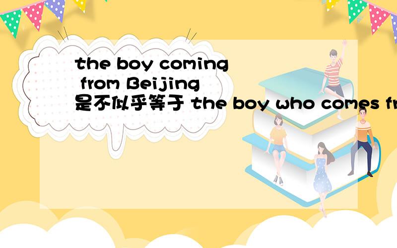 the boy coming from Beijing 是不似乎等于 the boy who comes from Beijing啊.