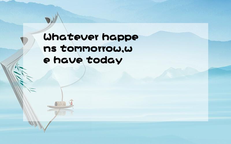 Whatever happens tommorrow,we have today