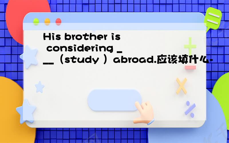 His brother is considering ___（study ）abroad.应该填什么-